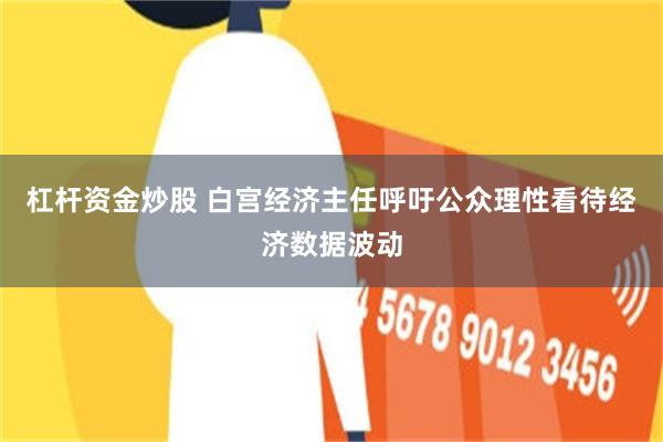 杠杆资金炒股 白宫经济主任呼吁公众理性看待经济数据波动