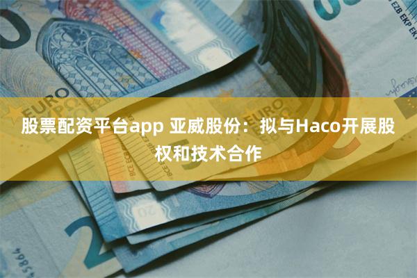 股票配资平台app 亚威股份：拟与Haco开展股权和技术合作