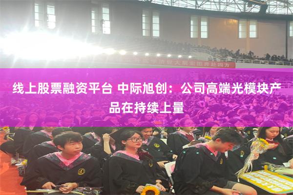 线上股票融资平台 中际旭创：公司高端光模块产品在持续上量