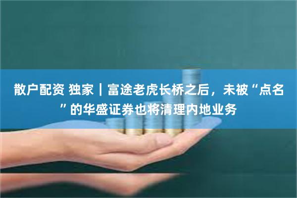 散户配资 独家｜富途老虎长桥之后，未被“点名”的华盛证券也将清理内地业务
