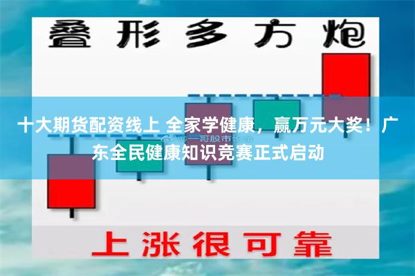 十大期货配资线上 全家学健康，赢万元大奖！广东全民健康知识竞赛正式启动