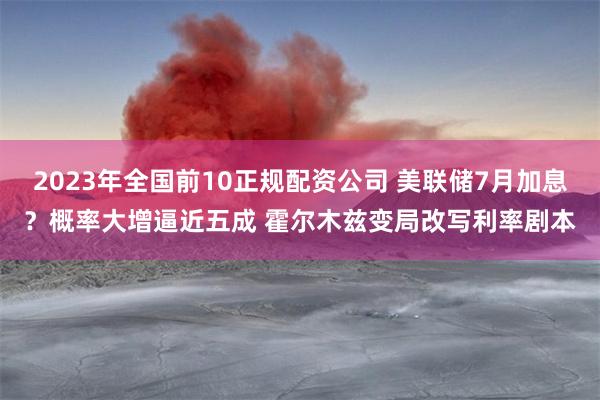 2023年全国前10正规配资公司 美联储7月加息？概率大增逼近五成 霍尔木兹变局改写利率剧本