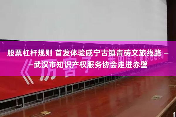 股票杠杆规则 首发体验咸宁古镇青砖文旅线路 ——武汉市知识产权服务协会走进赤壁