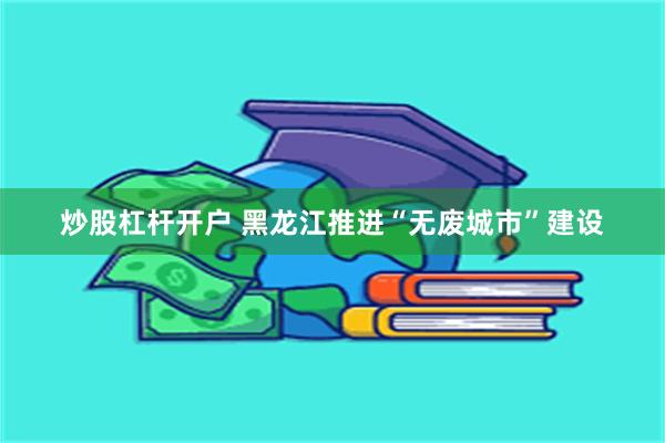 炒股杠杆开户 黑龙江推进“无废城市”建设