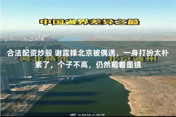 合法配资炒股 谢霆锋北京被偶遇，一身打扮太朴素了，个子不高，仍然戴着墨镜