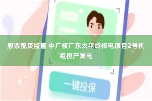 股票配资监管 中广核广东太平岭核电项目2号机组投产发电