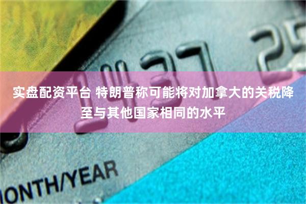实盘配资平台 特朗普称可能将对加拿大的关税降至与其他国家相同的水平