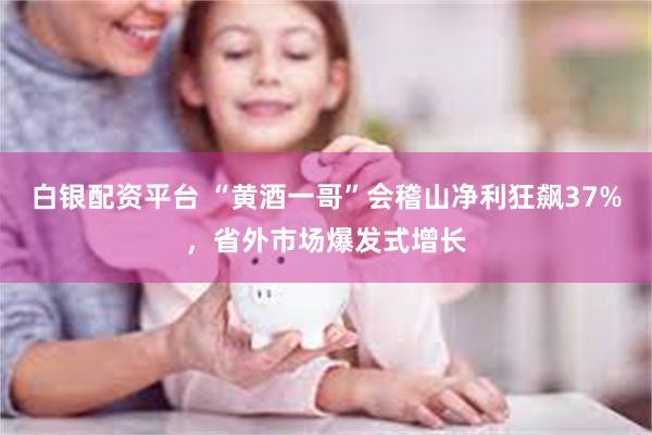 白银配资平台 “黄酒一哥”会稽山净利狂飙37%，省外市场爆发式增长