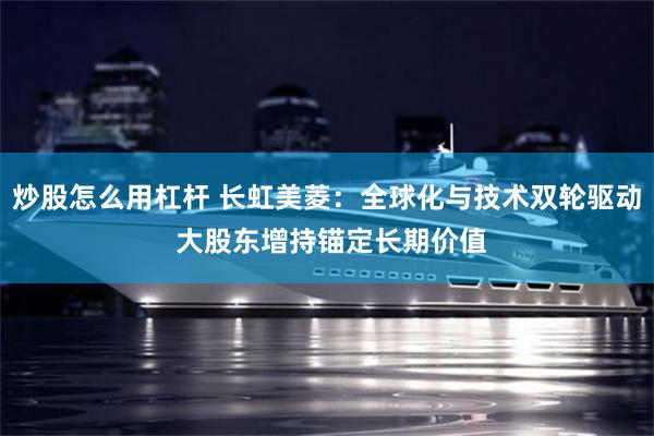 炒股怎么用杠杆 长虹美菱：全球化与技术双轮驱动 大股东增持锚定长期价值