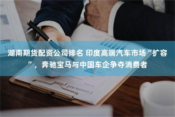 湖南期货配资公司排名 印度高端汽车市场“扩容”，奔驰宝马与中国车企争夺消费者