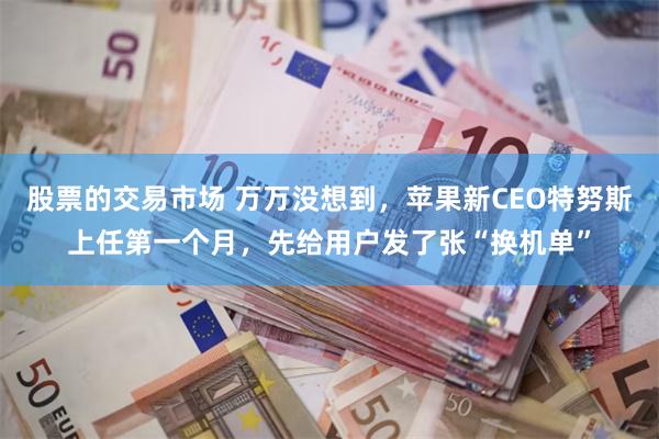 股票的交易市场 万万没想到，苹果新CEO特努斯上任第一个月，先给用户发了张“换机单”